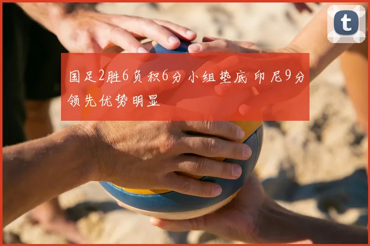 国足2胜6负积6分小组垫底 印尼9分领先优势明显