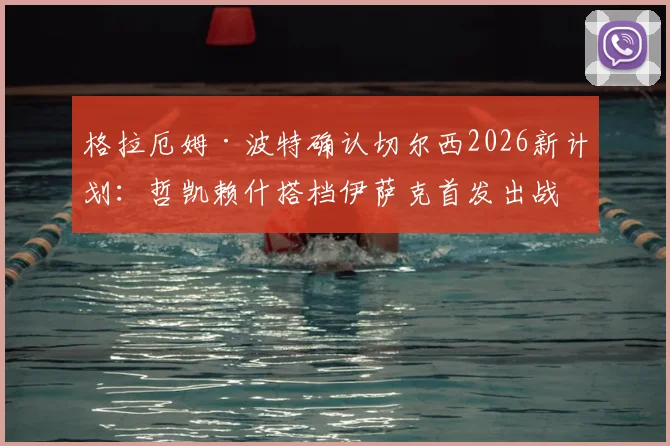 格拉厄姆·波特确认切尔西2026新计划：哲凯赖什搭档伊萨克首发出战，详解双前锋默契培养关键步骤