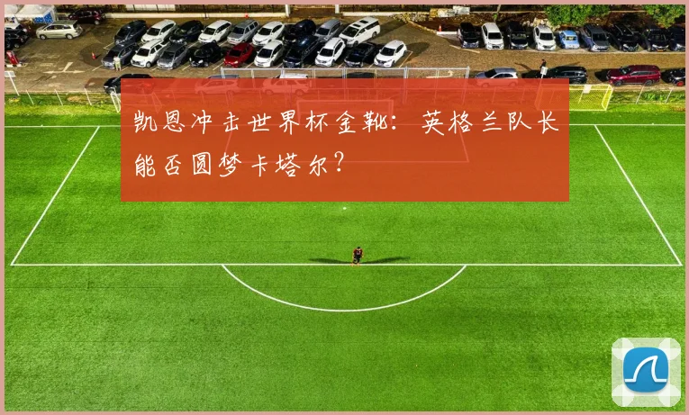 凯恩冲击世界杯金靴：英格兰队长能否圆梦卡塔尔？