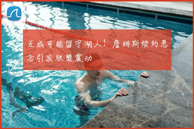 五成可能留守湖人!詹姆斯续约悬念引发联盟震动