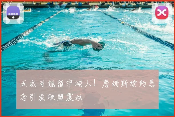五成可能留守湖人！詹姆斯续约悬念引发联盟震动
