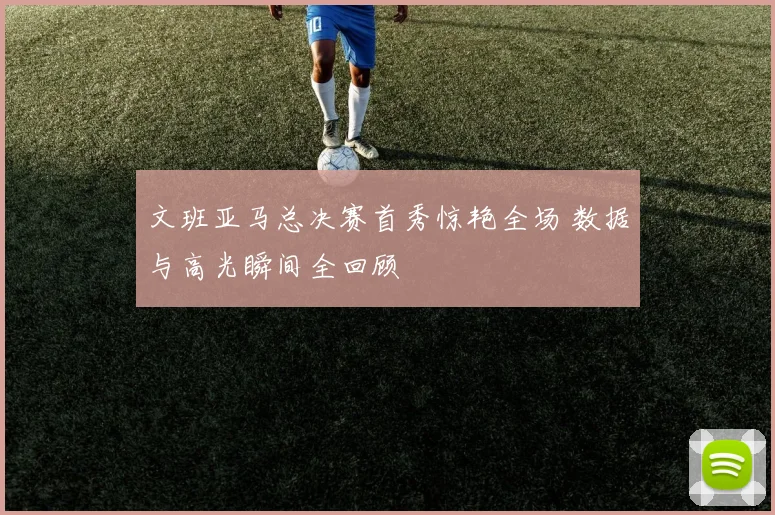 文班亚马总决赛首秀惊艳全场 数据与高光瞬间全回顾
