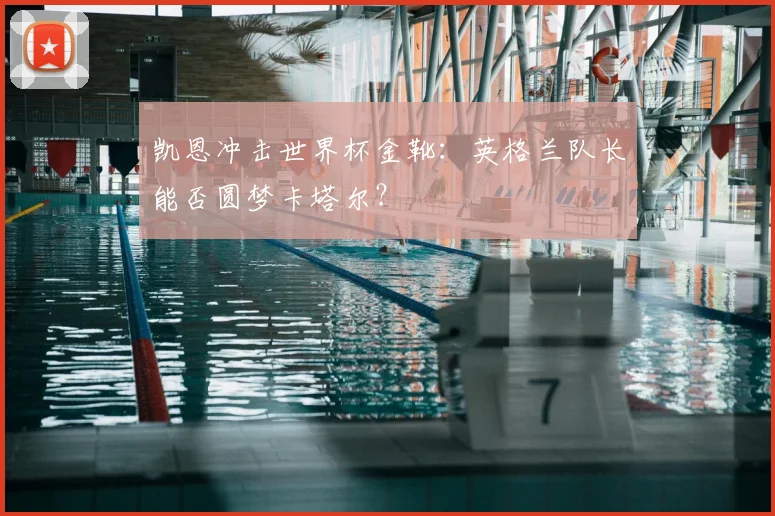 凯恩冲击世界杯金靴：英格兰队长能否圆梦卡塔尔？