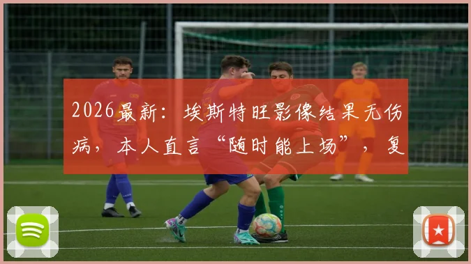 2026最新：埃斯特旺影像结果无伤病，本人直言“随时能上场”，复出时间分析与后续影响解读