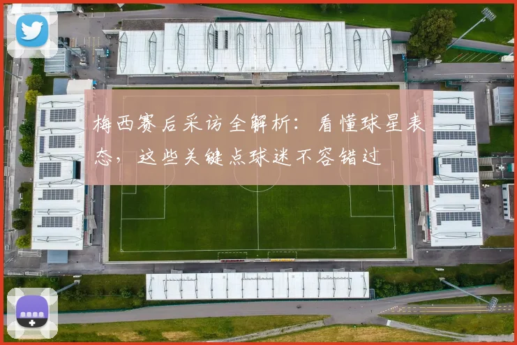 梅西赛后采访全解析：看懂球星表态，这些关键点球迷不容错过