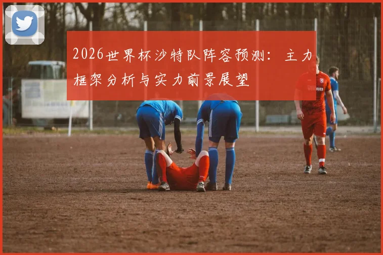 2026世界杯沙特队阵容预测:主力框架分析与实力前景展望