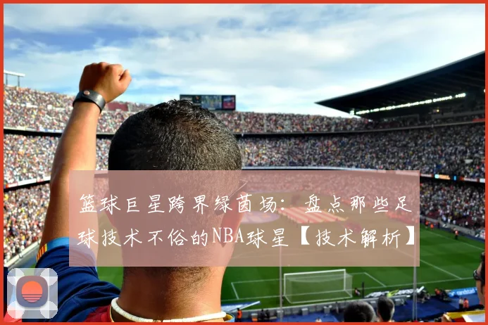 篮球巨星跨界绿茵场：盘点那些足球技术不俗的NBA球星【技术解析】