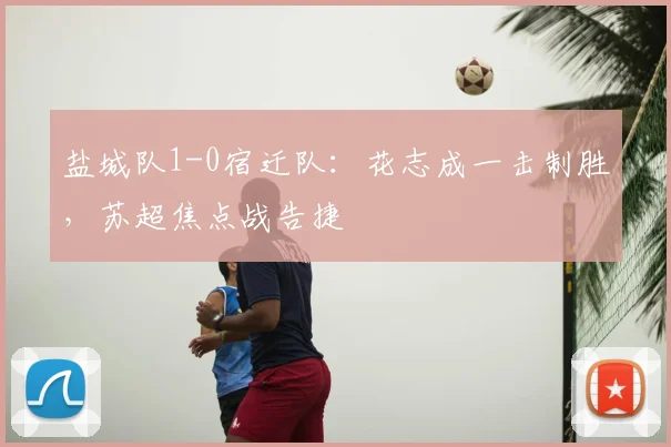 盐城队1-0宿迁队：花志成一击制胜，苏超焦点战告捷