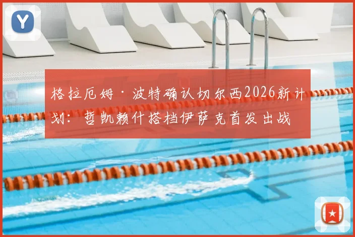 格拉厄姆·波特确认切尔西2026新计划:哲凯赖什搭档伊萨克首发出战,详解双前锋默契培养关键步骤