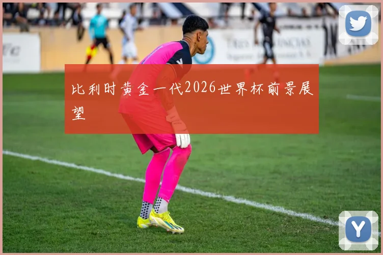 比利时黄金一代2026世界杯前景展望