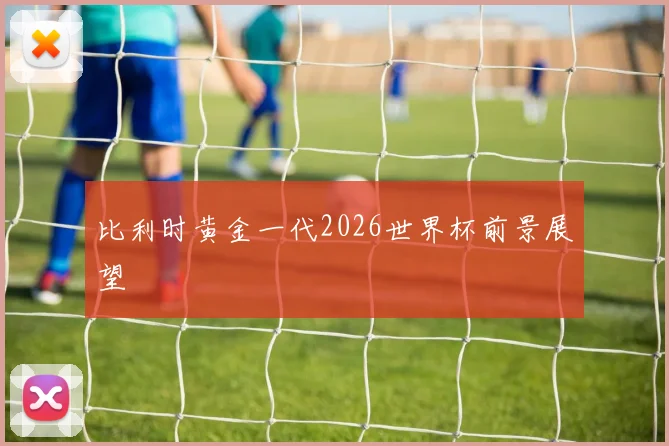 比利时黄金一代2026世界杯前景展望